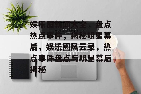 娱乐圈新闻大全，盘点热点事件，揭秘明星幕后，娱乐圈风云录，热点事件盘点与明星幕后揭秘