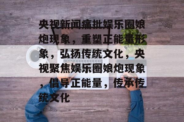 央视新闻痛批娱乐圈娘炮现象，重塑正能量形象，弘扬传统文化，央视聚焦娱乐圈娘炮现象，倡导正能量，传承传统文化