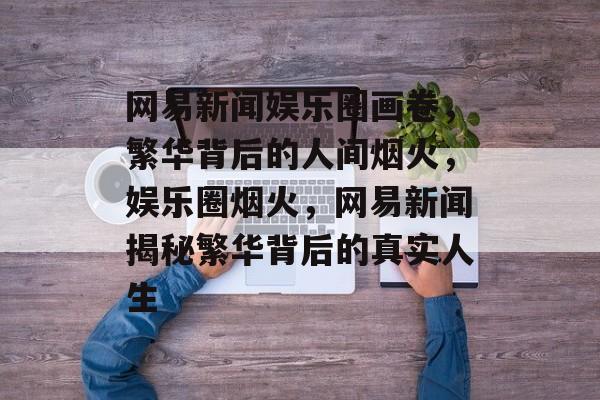网易新闻娱乐圈画卷，繁华背后的人间烟火，娱乐圈烟火，网易新闻揭秘繁华背后的真实人生