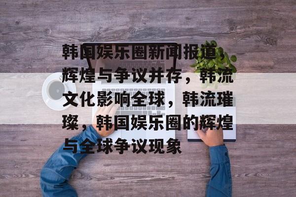 韩国娱乐圈新闻报道，辉煌与争议并存，韩流文化影响全球，韩流璀璨，韩国娱乐圈的辉煌与全球争议现象