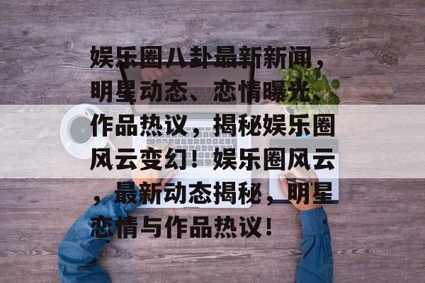 娱乐圈八卦最新新闻，明星动态、恋情曝光、作品热议，揭秘娱乐圈风云变幻！娱乐圈风云，最新动态揭秘，明星恋情与作品热议！