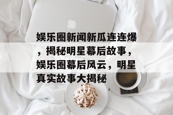 娱乐圈新闻新瓜连连爆，揭秘明星幕后故事，娱乐圈幕后风云，明星真实故事大揭秘