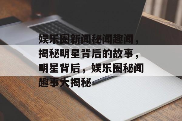 娱乐圈新闻秘闻趣闻，揭秘明星背后的故事，明星背后，娱乐圈秘闻趣事大揭秘