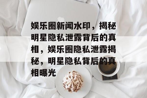 娱乐圈新闻水印，揭秘明星隐私泄露背后的真相，娱乐圈隐私泄露揭秘，明星隐私背后的真相曝光