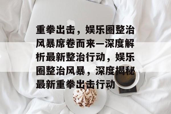 重拳出击，娱乐圈整治风暴席卷而来—深度解析最新整治行动，娱乐圈整治风暴，深度揭秘最新重拳出击行动