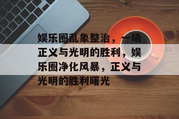 娱乐圈乱象整治，一场正义与光明的胜利，娱乐圈净化风暴，正义与光明的胜利曙光