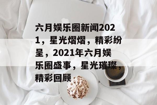 六月娱乐圈新闻2021，星光熠熠，精彩纷呈，2021年六月娱乐圈盛事，星光璀璨，精彩回顾