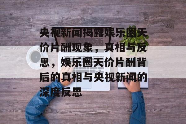 央视新闻揭露娱乐圈天价片酬现象，真相与反思，娱乐圈天价片酬背后的真相与央视新闻的深度反思