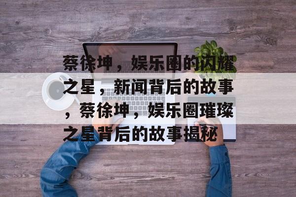 蔡徐坤，娱乐圈的闪耀之星，新闻背后的故事，蔡徐坤，娱乐圈璀璨之星背后的故事揭秘