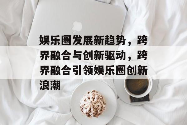 娱乐圈发展新趋势，跨界融合与创新驱动，跨界融合引领娱乐圈创新浪潮