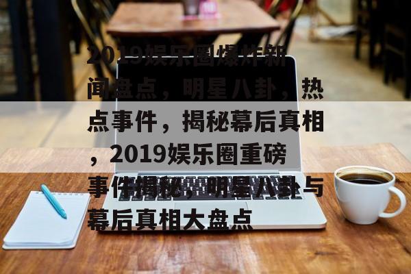 2019娱乐圈爆炸新闻盘点，明星八卦，热点事件，揭秘幕后真相，2019娱乐圈重磅事件揭秘，明星八卦与幕后真相大盘点