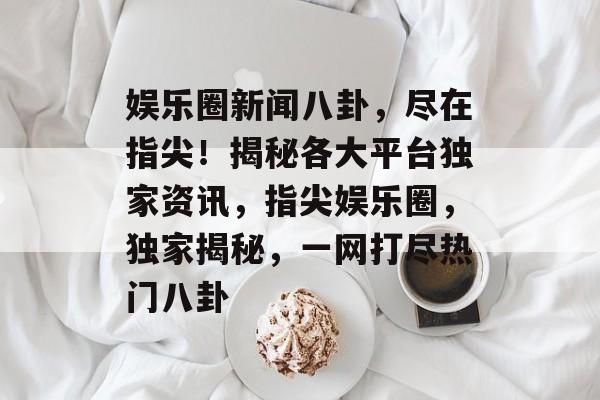 娱乐圈新闻八卦，尽在指尖！揭秘各大平台独家资讯，指尖娱乐圈，独家揭秘，一网打尽热门八卦