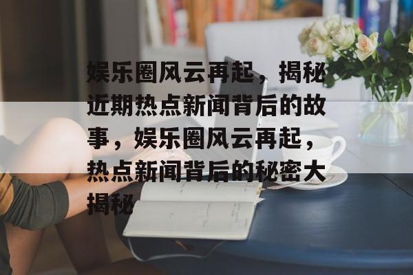 娱乐圈风云再起，揭秘近期热点新闻背后的故事，娱乐圈风云再起，热点新闻背后的秘密大揭秘