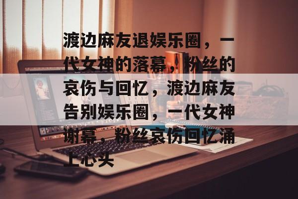 渡边麻友退娱乐圈，一代女神的落幕，粉丝的哀伤与回忆，渡边麻友告别娱乐圈，一代女神谢幕，粉丝哀伤回忆涌上心头