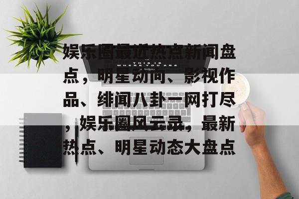 娱乐圈最近热点新闻盘点，明星动向、影视作品、绯闻八卦一网打尽，娱乐圈风云录，最新热点、明星动态大盘点