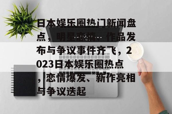 日本娱乐圈热门新闻盘点，明星恋情、作品发布与争议事件齐飞，2023日本娱乐圈热点，恋情爆发、新作亮相与争议迭起