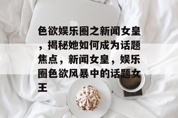 色欲娱乐圈之新闻女皇，揭秘她如何成为话题焦点，新闻女皇，娱乐圈色欲风暴中的话题女王