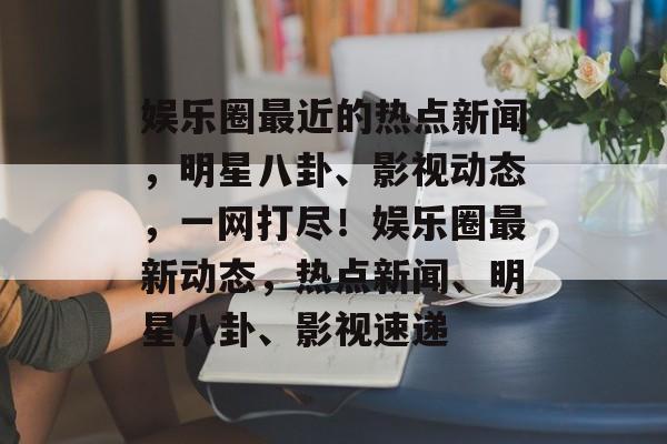 娱乐圈最近的热点新闻，明星八卦、影视动态，一网打尽！娱乐圈最新动态，热点新闻、明星八卦、影视速递