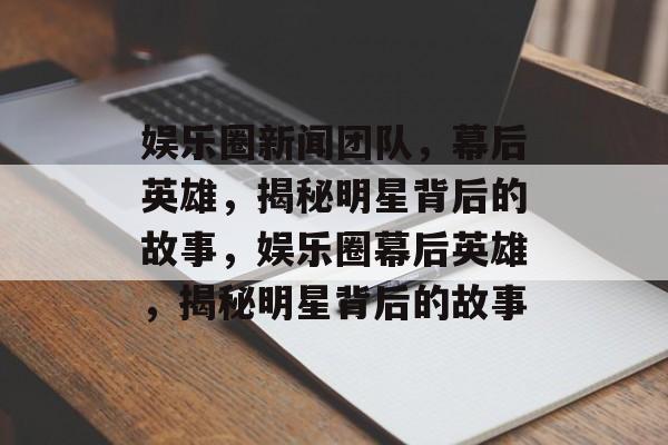 娱乐圈新闻团队，幕后英雄，揭秘明星背后的故事，娱乐圈幕后英雄，揭秘明星背后的故事