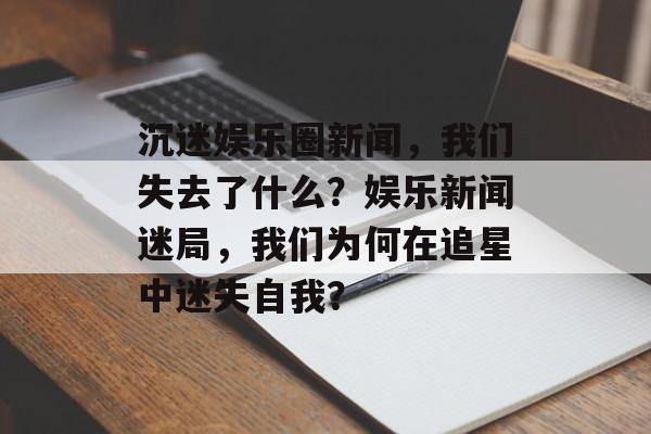 沉迷娱乐圈新闻，我们失去了什么？娱乐新闻迷局，我们为何在追星中迷失自我？