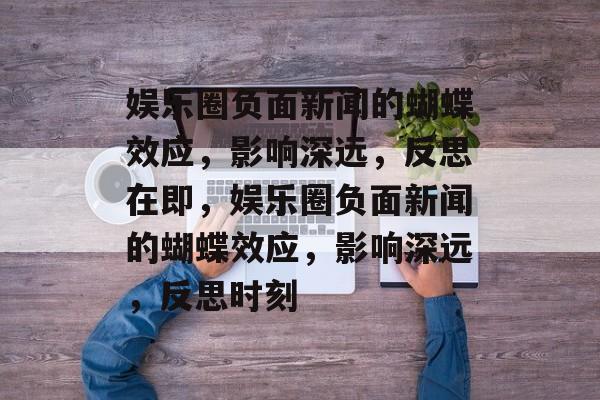 娱乐圈负面新闻的蝴蝶效应，影响深远，反思在即，娱乐圈负面新闻的蝴蝶效应，影响深远，反思时刻