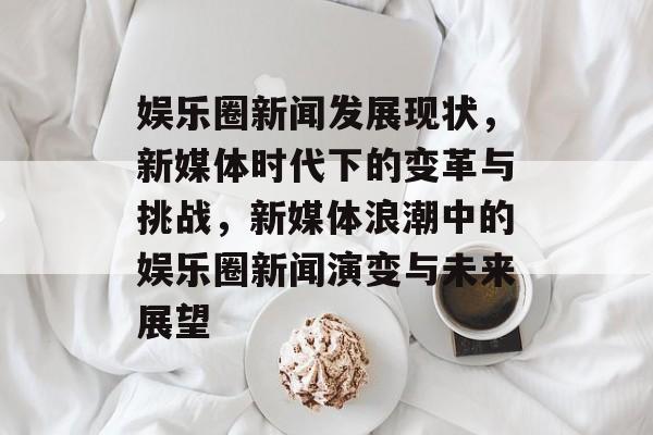 娱乐圈新闻发展现状，新媒体时代下的变革与挑战，新媒体浪潮中的娱乐圈新闻演变与未来展望