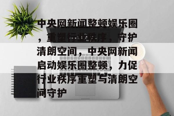 中央网新闻整顿娱乐圈，重塑行业秩序，守护清朗空间，中央网新闻启动娱乐圈整顿，力促行业秩序重塑与清朗空间守护