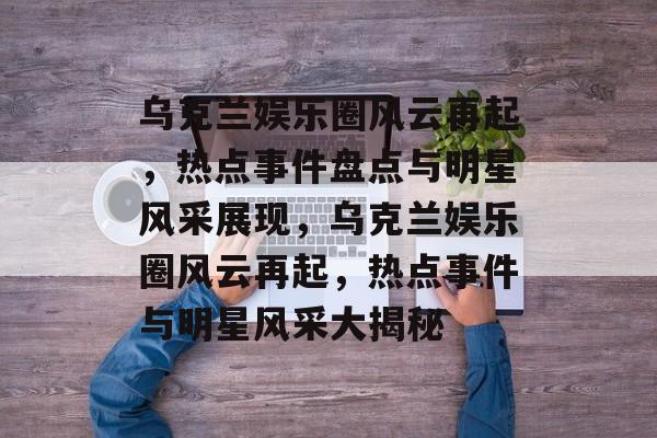 乌克兰娱乐圈风云再起，热点事件盘点与明星风采展现，乌克兰娱乐圈风云再起，热点事件与明星风采大揭秘