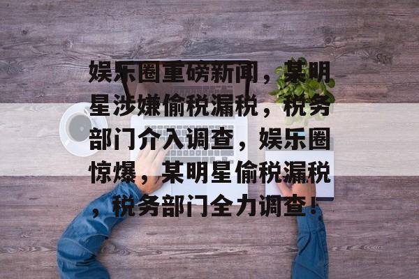 娱乐圈重磅新闻，某明星涉嫌偷税漏税，税务部门介入调查，娱乐圈惊爆，某明星偷税漏税，税务部门全力调查！