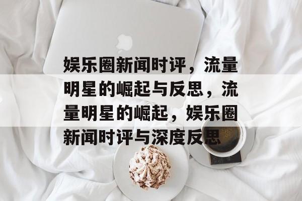 娱乐圈新闻时评，流量明星的崛起与反思，流量明星的崛起，娱乐圈新闻时评与深度反思