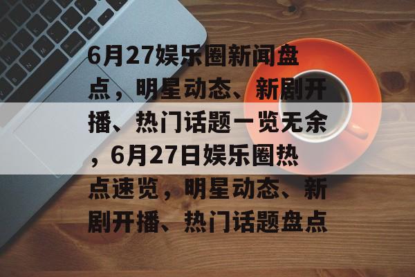 6月27娱乐圈新闻盘点，明星动态、新剧开播、热门话题一览无余，6月27日娱乐圈热点速览，明星动态、新剧开播、热门话题盘点