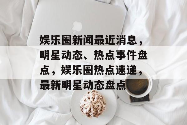 娱乐圈新闻最近消息，明星动态、热点事件盘点，娱乐圈热点速递，最新明星动态盘点