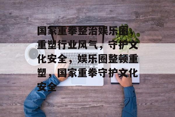 国家重拳整治娱乐圈，重塑行业风气，守护文化安全，娱乐圈整顿重塑，国家重拳守护文化安全