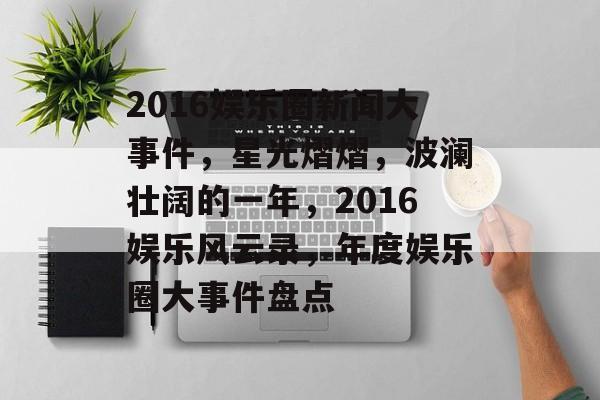 2016娱乐圈新闻大事件，星光熠熠，波澜壮阔的一年，2016娱乐风云录，年度娱乐圈大事件盘点