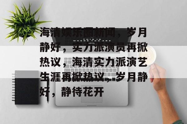 海清娱乐圈新闻，岁月静好，实力派演员再掀热议，海清实力派演艺生涯再掀热议，岁月静好，静待花开