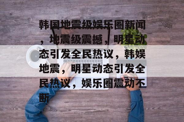 韩国地震级娱乐圈新闻，地震级震撼，明星动态引发全民热议，韩娱地震，明星动态引发全民热议，娱乐圈震动不断