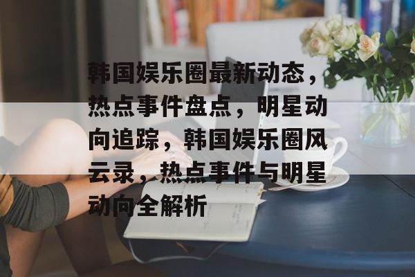 韩国娱乐圈最新动态，热点事件盘点，明星动向追踪，韩国娱乐圈风云录，热点事件与明星动向全解析