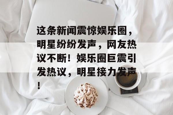 这条新闻震惊娱乐圈，明星纷纷发声，网友热议不断！娱乐圈巨震引发热议，明星接力发声！