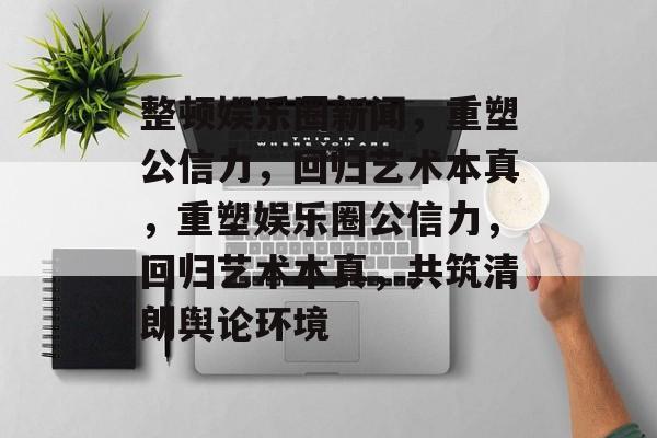 整顿娱乐圈新闻，重塑公信力，回归艺术本真，重塑娱乐圈公信力，回归艺术本真，共筑清朗舆论环境