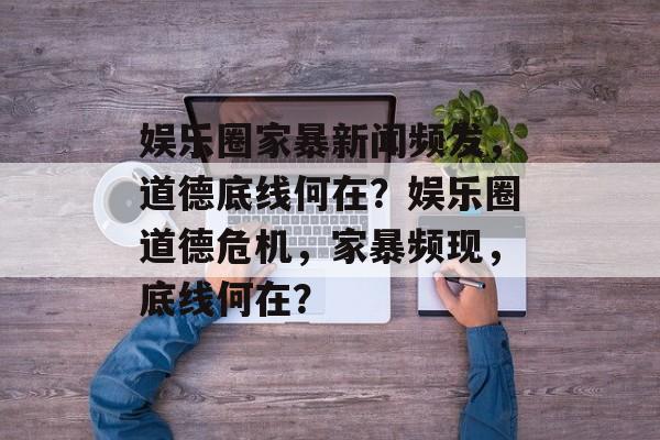 娱乐圈家暴新闻频发，道德底线何在？娱乐圈道德危机，家暴频现，底线何在？