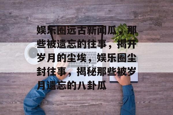 娱乐圈远古新闻瓜，那些被遗忘的往事，揭开岁月的尘埃，娱乐圈尘封往事，揭秘那些被岁月遗忘的八卦瓜