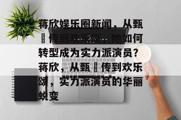 蒋欣娱乐圈新闻，从甄嬛传到欢乐颂，她如何转型成为实力派演员？蒋欣，从甄嬛传到欢乐颂，实力派演员的华丽蜕变