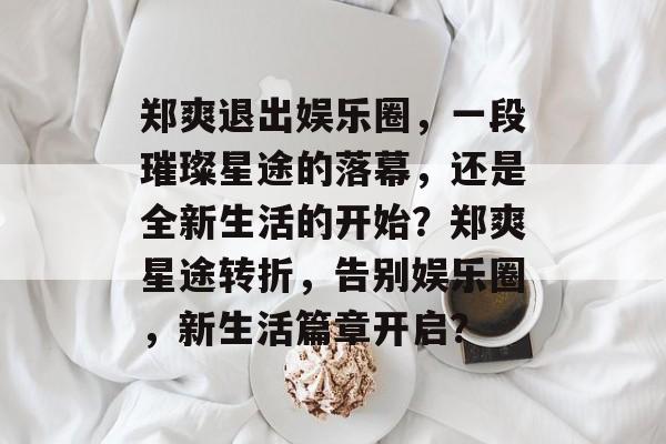 郑爽退出娱乐圈，一段璀璨星途的落幕，还是全新生活的开始？郑爽星途转折，告别娱乐圈，新生活篇章开启？