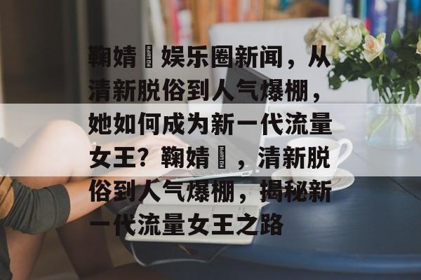 鞠婧祎娱乐圈新闻，从清新脱俗到人气爆棚，她如何成为新一代流量女王？鞠婧祎，清新脱俗到人气爆棚，揭秘新一代流量女王之路