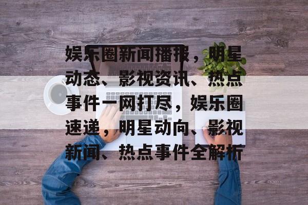 娱乐圈新闻播报，明星动态、影视资讯、热点事件一网打尽，娱乐圈速递，明星动向、影视新闻、热点事件全解析