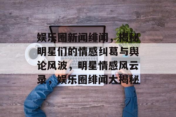 娱乐圈新闻绯闻，揭秘明星们的情感纠葛与舆论风波，明星情感风云录，娱乐圈绯闻大揭秘