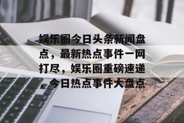 娱乐圈今日头条新闻盘点，最新热点事件一网打尽，娱乐圈重磅速递，今日热点事件大盘点