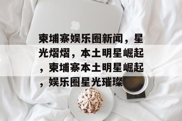 柬埔寨娱乐圈新闻，星光熠熠，本土明星崛起，柬埔寨本土明星崛起，娱乐圈星光璀璨