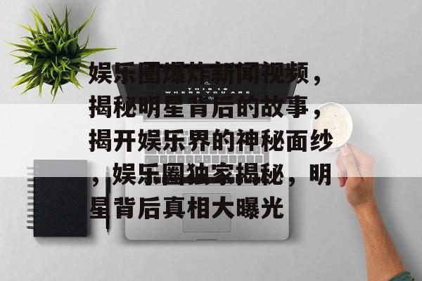 娱乐圈爆炸新闻视频，揭秘明星背后的故事，揭开娱乐界的神秘面纱，娱乐圈独家揭秘，明星背后真相大曝光