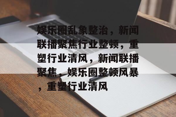 娱乐圈乱象整治，新闻联播聚焦行业整顿，重塑行业清风，新闻联播聚焦，娱乐圈整顿风暴，重塑行业清风